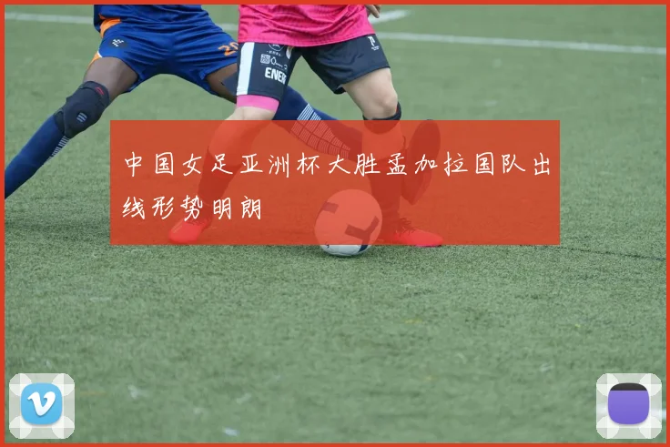 中国女足亚洲杯大胜孟加拉国队出线形势明朗