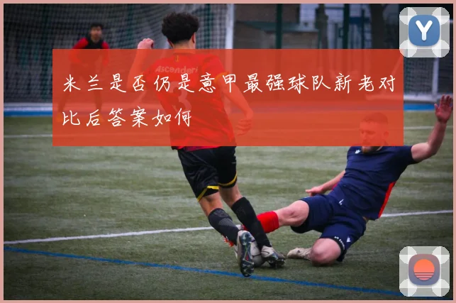 米兰是否仍是意甲最强球队新老对比后答案如何