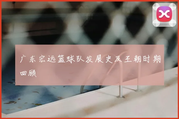 广东宏远篮球队发展史及王朝时期回顾