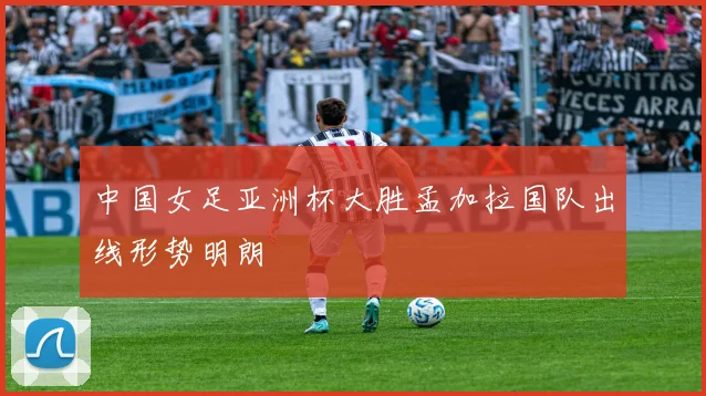 中国女足亚洲杯大胜孟加拉国队出线形势明朗